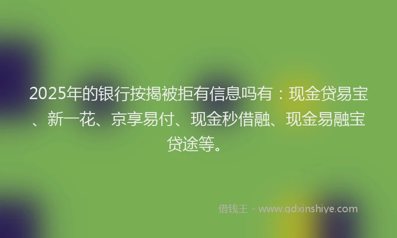 2025年的银行按揭被拒有信息吗有：现金贷易宝、新一花、京享易付、现金秒借融、现金易融宝贷途等。