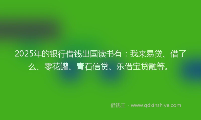 2025年的银行借钱出国读书有：我来易贷、借了么、零花罐、青石信贷、乐借宝贷融等。