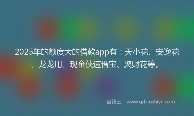 2025年的额度大的借款app有：天小花、安逸花、龙龙用、现金侠速借宝、聚财花等。