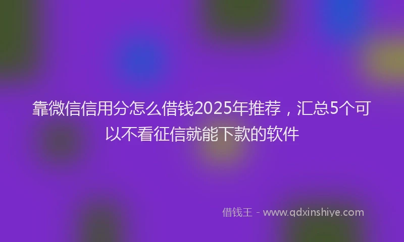 靠微信信用分怎么借钱2025年推荐，汇总5个可以不看征信就能下款的软件