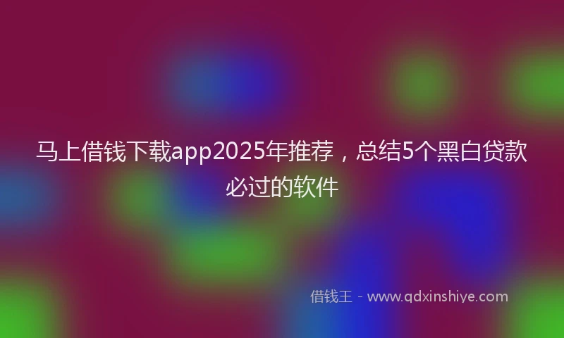 马上借钱下载app2025年推荐，总结5个黑白贷款必过的软件