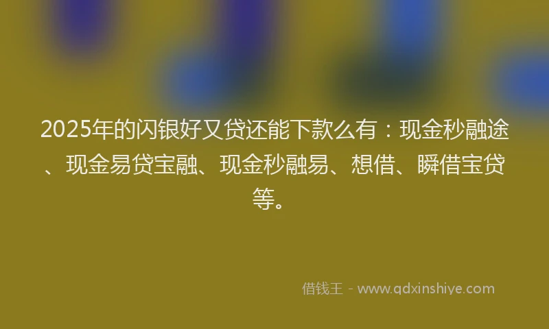 2025年的闪银好又贷还能下款么有：现金秒融途、现金易贷宝融、现金秒融易、想借、瞬借宝贷等。