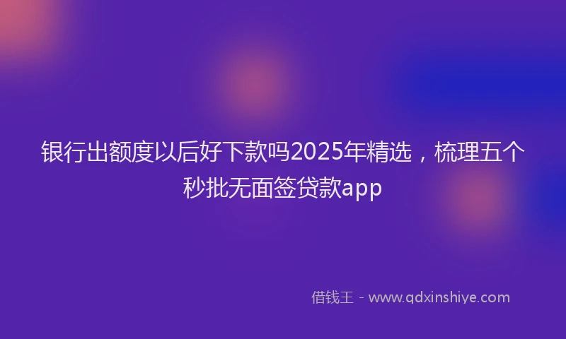 银行出额度以后好下款吗2025年精选，梳理五个秒批无面签贷款app