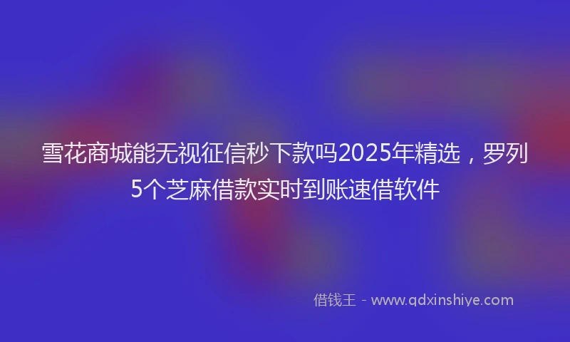 雪花商城能无视征信秒下款吗2025年精选，罗列5个芝麻借款实时到账速借软件