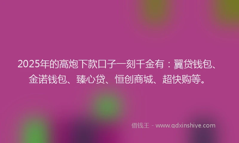 2025年的高炮下款口子一刻千金有：翼贷钱包、金诺钱包、臻心贷、恒创商城、超快购等。