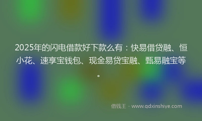 2025年的闪电借款好下款么有：快易借贷融、恒小花、速享宝钱包、现金易贷宝融、甄易融宝等。