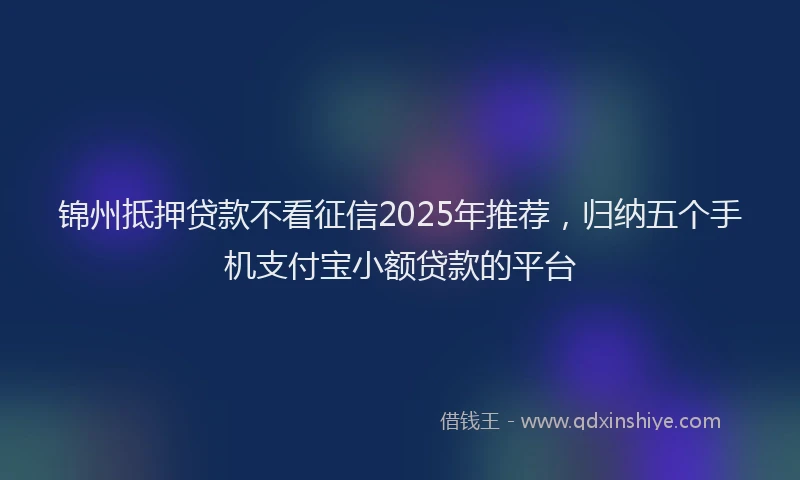 锦州抵押贷款不看征信2025年推荐，归纳五个手机支付宝小额贷款的平台