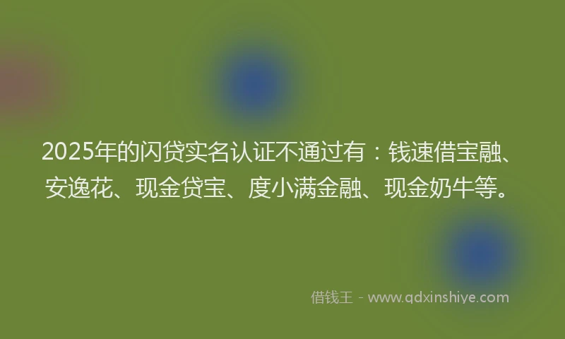 2025年的闪贷实名认证不通过有：钱速借宝融、安逸花、现金贷宝、度小满金融、现金奶牛等。