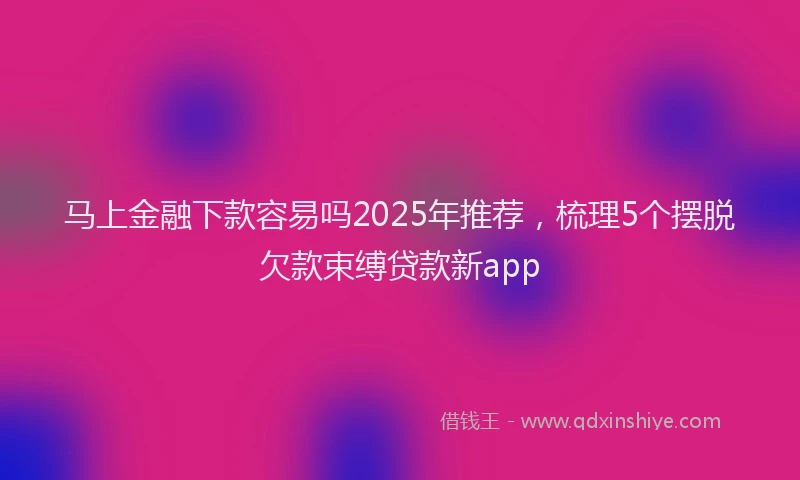 马上金融下款容易吗2025年推荐，梳理5个摆脱欠款束缚贷款新app