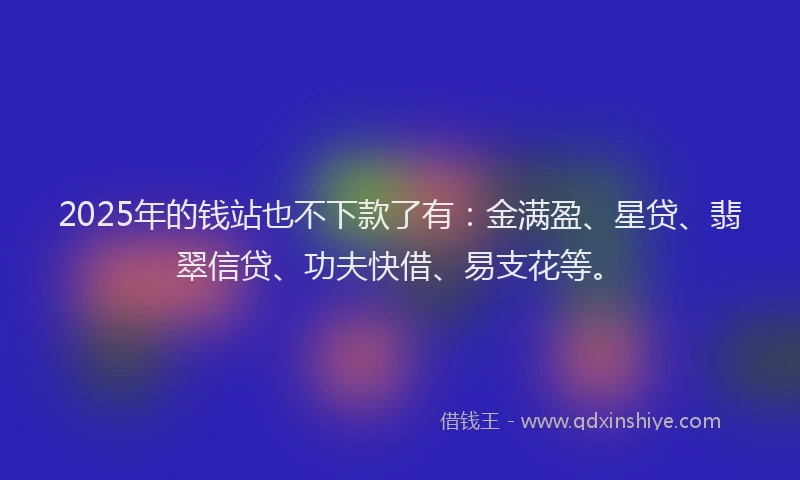 2025年的钱站也不下款了有：金满盈、星贷、翡翠信贷、功夫快借、易支花等。