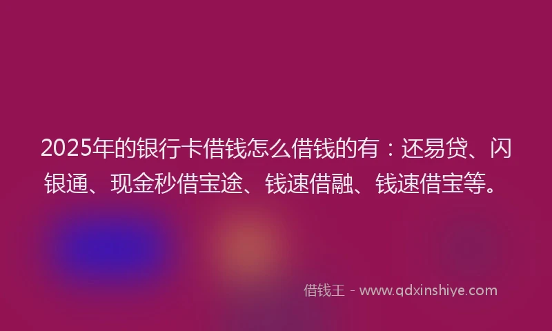 2025年的银行卡借钱怎么借钱的有：还易贷、闪银通、现金秒借宝途、钱速借融、钱速借宝等。