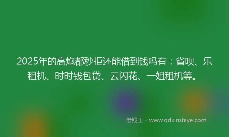 2025年的高炮都秒拒还能借到钱吗有：省呗、乐租机、时时钱包贷、云闪花、一姐租机等。