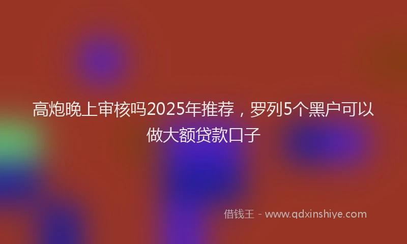 高炮晚上审核吗2025年推荐，罗列5个黑户可以做大额贷款口子