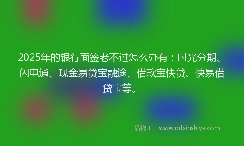 2025年的银行面签老不过怎么办有：时光分期、闪电通、现金易贷宝融途、借款宝快贷、快易借贷宝等。