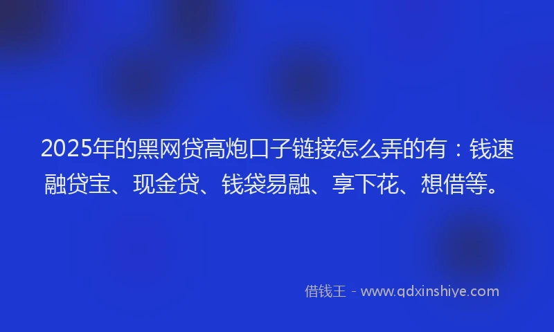 2025年的黑网贷高炮口子链接怎么弄的有：钱速融贷宝、现金贷、钱袋易融、享下花、想借等。