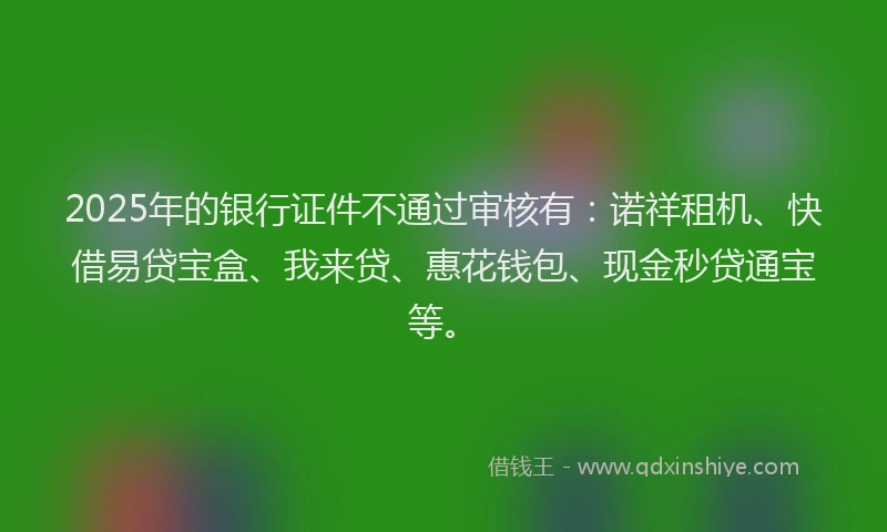 2025年的银行证件不通过审核有：诺祥租机、快借易贷宝盒、我来贷、惠花钱包、现金秒贷通宝等。