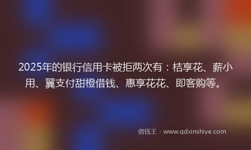2025年的银行信用卡被拒两次有：桔享花、薪小用、翼支付甜橙借钱、惠享花花、即客购等。