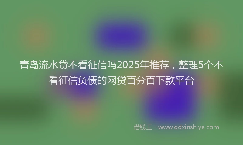 青岛流水贷不看征信吗2025年推荐，整理5个不看征信负债的网贷百分百下款平台