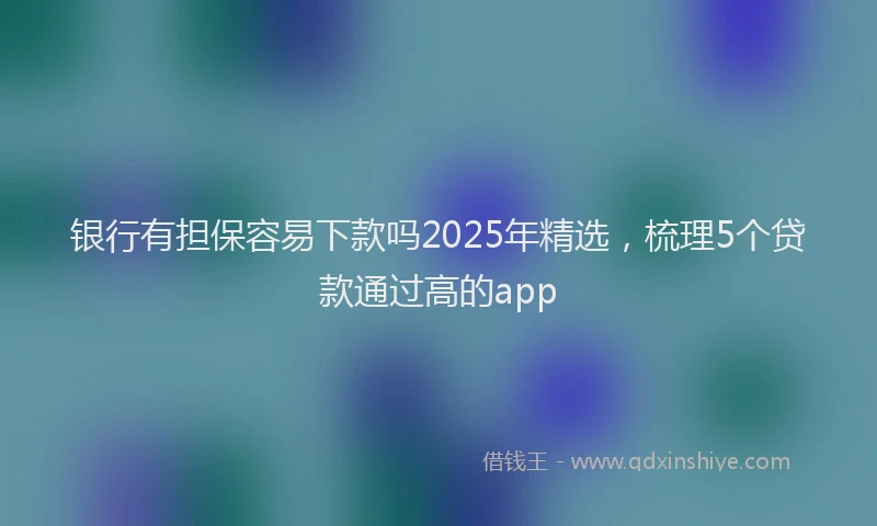 银行有担保容易下款吗2025年精选，梳理5个贷款通过高的app
