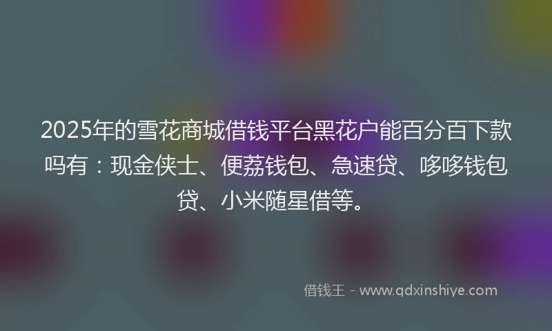 2025年的雪花商城借钱平台黑花户能百分百下款吗有：现金侠士、便荔钱包、急速贷、哆哆钱包贷、小米随星借等。
