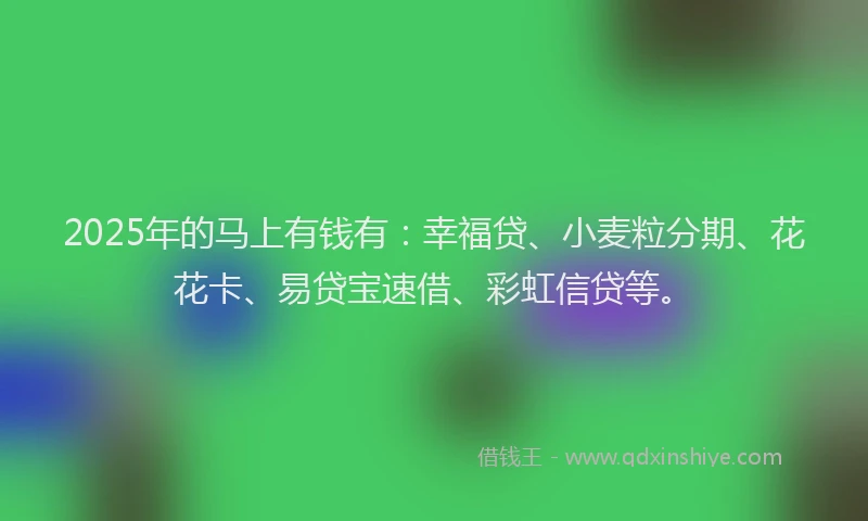 2025年的马上有钱有：幸福贷、小麦粒分期、花花卡、易贷宝速借、彩虹信贷等。