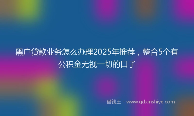 黑户贷款业务怎么办理2025年推荐，整合5个有公积金无视一切的口子