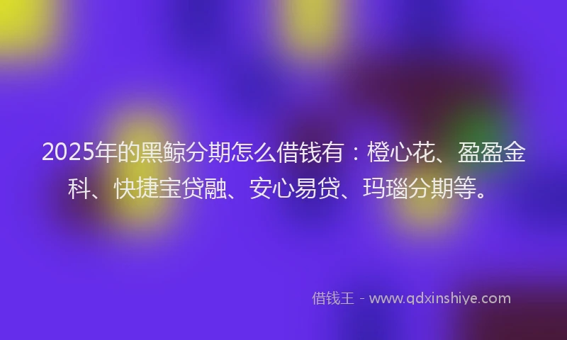 2025年的黑鲸分期怎么借钱有：橙心花、盈盈金科、快捷宝贷融、安心易贷、玛瑙分期等。