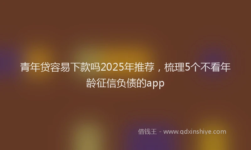 青年贷容易下款吗2025年推荐，梳理5个不看年龄征信负债的app