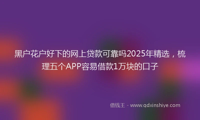 黑户花户好下的网上贷款可靠吗2025年精选，梳理五个APP容易借款1万块的口子
