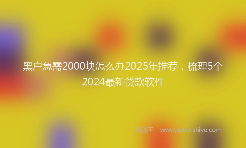 黑户急需2000块怎么办2025年推荐，梳理5个2024最新贷款软件