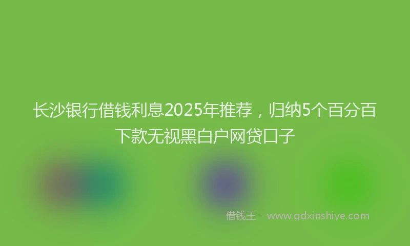 长沙银行借钱利息2025年推荐，归纳5个百分百下款无视黑白户网贷口子