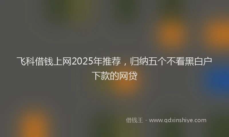 飞科借钱上网2025年推荐，归纳五个不看黑白户下款的网贷