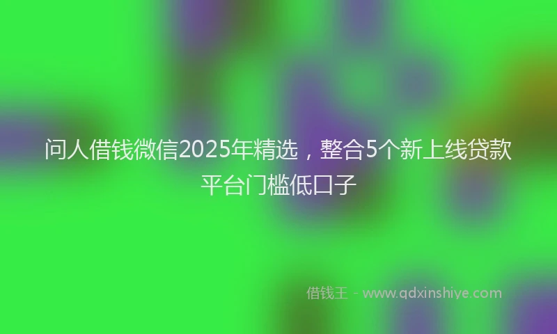 问人借钱微信2025年精选，整合5个新上线贷款平台门槛低口子