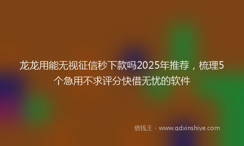龙龙用能无视征信秒下款吗2025年推荐，梳理5个急用不求评分快借无忧的软件