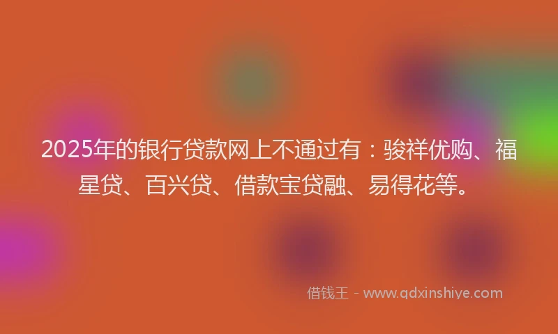 2025年的银行贷款网上不通过有：骏祥优购、福星贷、百兴贷、借款宝贷融、易得花等。
