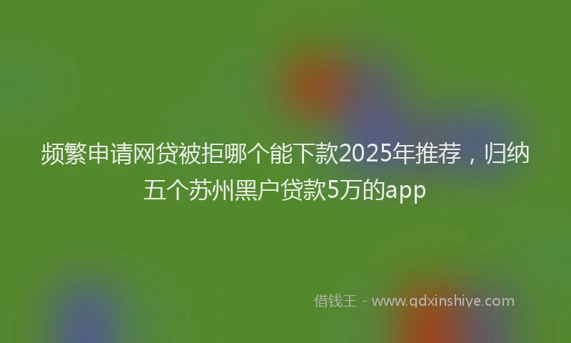 频繁申请网贷被拒哪个能下款2025年推荐，归纳五个苏州黑户贷款5万的app