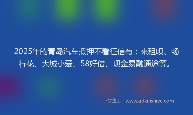 2025年的青岛汽车抵押不看征信有：来租呗、畅行花、大城小爱、58好借、现金易融通途等。