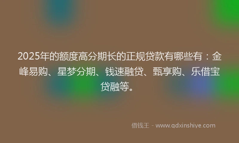 2025年的额度高分期长的正规贷款有哪些有：金峰易购、星梦分期、钱速融贷、甄享购、乐借宝贷融等。