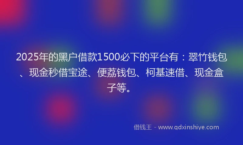 2025年的黑户借款1500必下的平台有：翠竹钱包、现金秒借宝途、便荔钱包、柯基速借、现金盒子等。