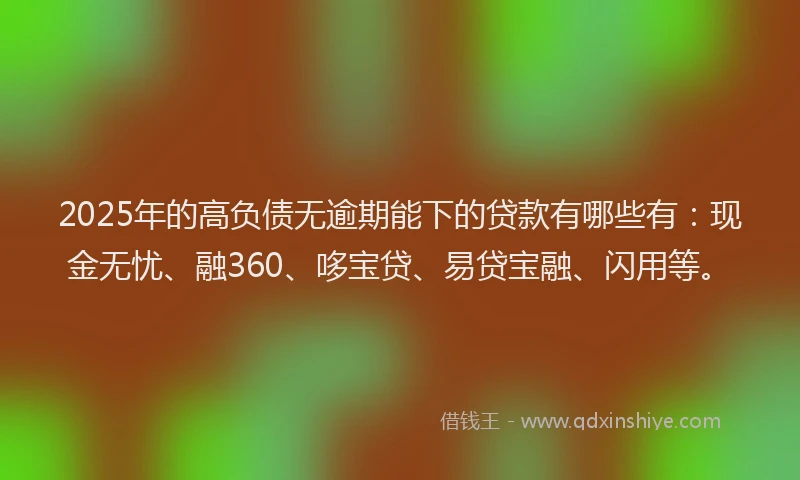 2025年的高负债无逾期能下的贷款有哪些有：现金无忧、融360、哆宝贷、易贷宝融、闪用等。