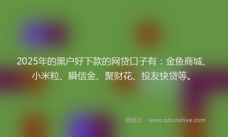 2025年的黑户好下款的网贷口子有：金鱼商城、小米粒、瞬信金、聚财花、投友快贷等。