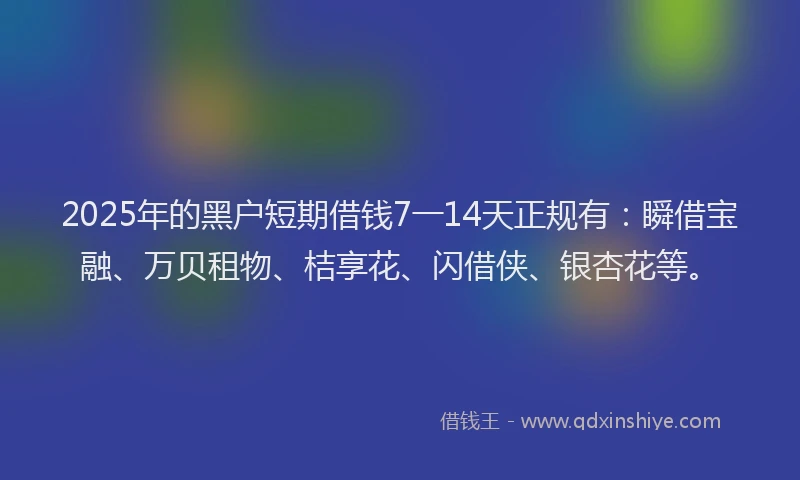 2025年的黑户短期借钱7一14天正规有：瞬借宝融、万贝租物、桔享花、闪借侠、银杏花等。