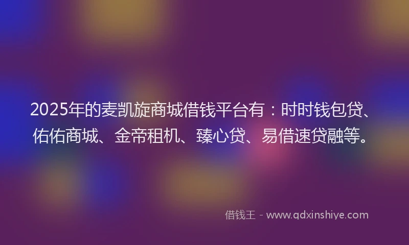 2025年的麦凯旋商城借钱平台有：时时钱包贷、佑佑商城、金帝租机、臻心贷、易借速贷融等。