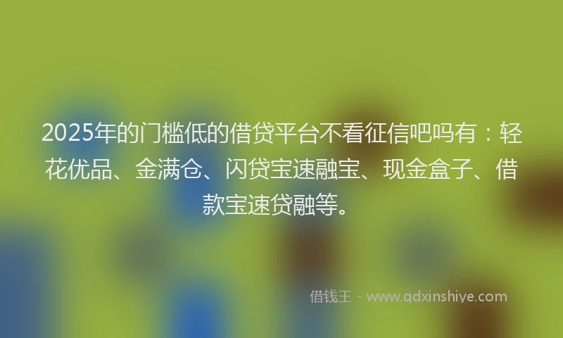2025年的门槛低的借贷平台不看征信吧吗有：轻花优品、金满仓、闪贷宝速融宝、现金盒子、借款宝速贷融等。