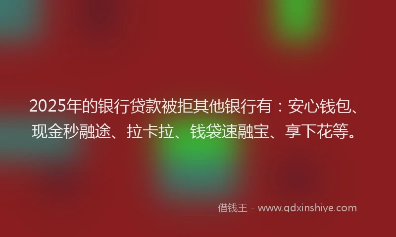 2025年的银行贷款被拒其他银行有：安心钱包、现金秒融途、拉卡拉、钱袋速融宝、享下花等。