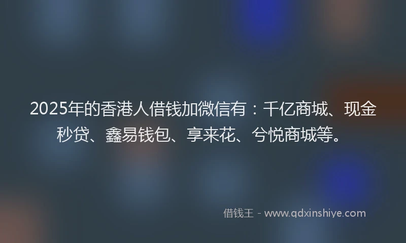 2025年的香港人借钱加微信有：千亿商城、现金秒贷、鑫易钱包、享来花、兮悦商城等。