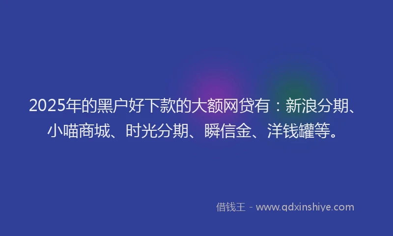 2025年的黑户好下款的大额网贷有：新浪分期、小喵商城、时光分期、瞬信金、洋钱罐等。
