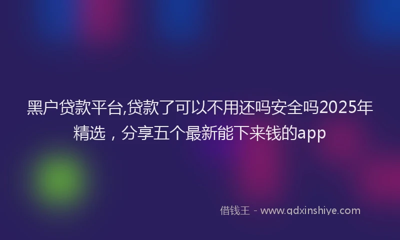 黑户贷款平台,贷款了可以不用还吗安全吗2025年精选，分享五个最新能下来钱的app