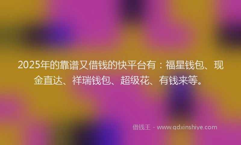 2025年的靠谱又借钱的快平台有：福星钱包、现金直达、祥瑞钱包、超级花、有钱来等。