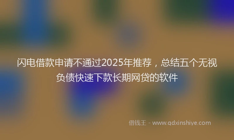 闪电借款申请不通过2025年推荐，总结五个无视负债快速下款长期网贷的软件